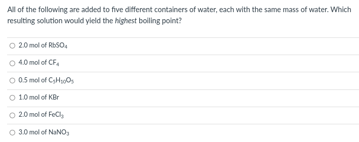 All of the following are added to five different containers of water, each with the same mass of water. Which
resulting solution would yield the highest boiling point?
2.0 mol of RBSO4
4.0 mol of CF4
O 0.5 mol of C5H1005
1.0 mol of KBr
2.0 mol of FeCl3
3.0 mol of NaNO3
