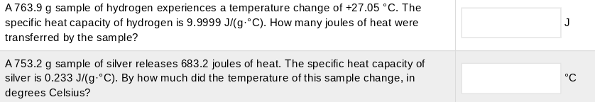 A 763.9 g sample of hydrogen experiences a temperature change of +27.05 °C. The
specific heat capacity of hydrogen is 9.9999 J/(g-°C). How many joules of heat were
transferred by the sample?
J
A 753.2 g sample of silver releases 683.2 joules of heat. The specific heat capacity of
silver is 0.233 J/(g.°C). By how much did the temperature of this sample change, in
degrees Celsius?
°C
