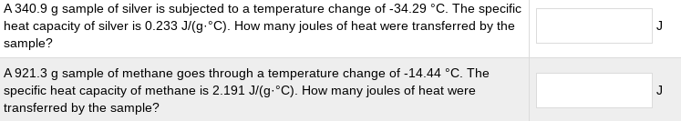 A 340.9 g sample of silver is subjected to a temperature change of -34.29 °C. The specific
heat capacity of silver is 0.233 J/(g.°C). How many joules of heat were transferred by the
sample?
A 921.3 g sample of methane goes through a temperature change of -14.44 °C. The
specific heat capacity of methane is 2.191 J/(g.°C). How many joules of heat were
transferred by the sample?
J
