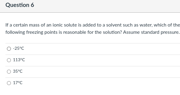 Question 6
If a certain mass of an ionic solute is added to a solvent such as water, which of the
following freezing points is reasonable for the solution? Assume standard pressure.
-25°C
113°C
35°C
O 17°C
