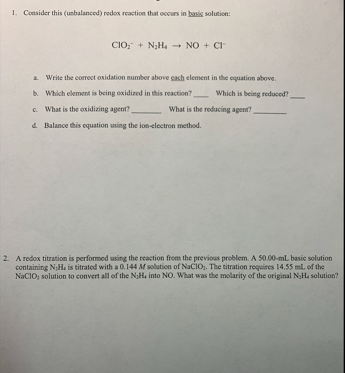 1. Consider this (unbalanced) redox reaction that occurs in basic solution:
ClO2- + N2H4
→ NO + Cl-
а.
Write the correct oxidation number above each element in the equation above.
b.
Which element is being oxidized in this reaction?
Which is being reduced?
What is the oxidizing agent?
What is the reducing agent?
с.
d. Balance this equation using the ion-electron method.
2. A redox titration is performed using the reaction from the previous problem. A 50.00-mL basic solution
containing N2H4 is titrated with a 0.144 M solution of NaClO2. The titration requires 14.55 mL of the
NaClO2 solution to convert all of the N2H4 into NO. What was the molarity of the original N2H4 solution?
