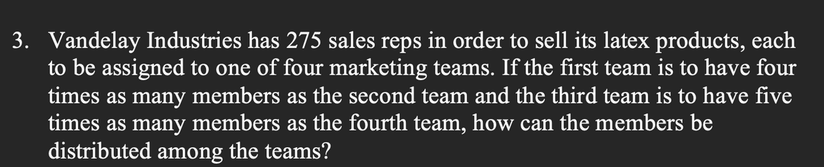 3. Vandelay Industries has 275 sales reps in order to sell its latex products, each
to be assigned to one of four marketing teams. If the first team is to have four
times as many members as the second team and the third team is to have five
times as many members as the fourth team, how can the members be
distributed among the teams?

