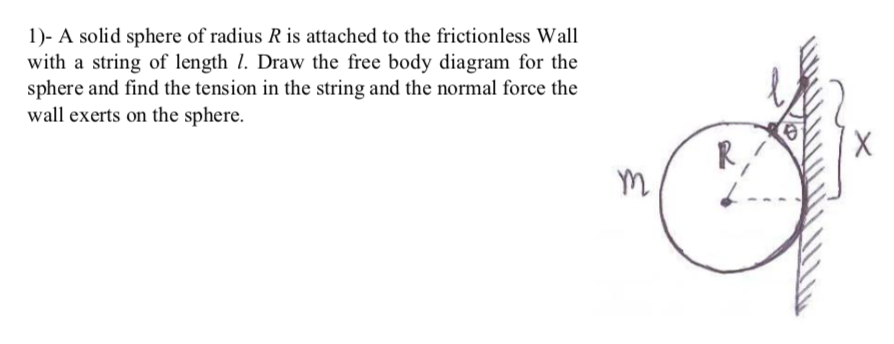 1)- A solid sphere of radius R is attached to the frictionless Wall
with a string of length 1. Draw the free body diagram for the
sphere and find the tension in the string and the normal force the
wall exerts on the sphere.

