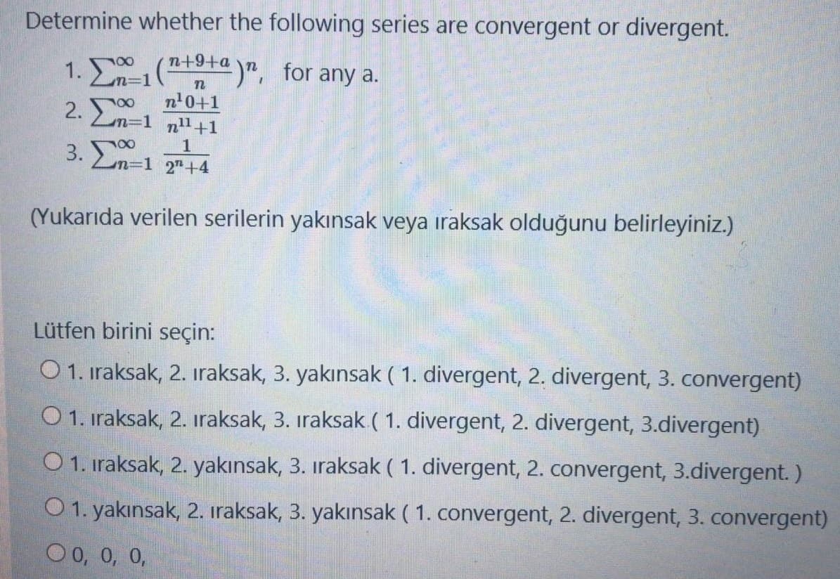 Determine whether the following series are convergent or divergent.
n+9+a
%=D1
1. (a)". for any a.
2. Σ
n'0+1
n31 n1+1
1
n=1 2"+4
(Yukarıda verilen serilerin yakınsak veya ıraksak olduğunu belirleyiniz.)
Lütfen birini seçin:
O 1. iraksak, 2. iraksak, 3. yakınsak ( 1. divergent, 2. divergent, 3. convergent)
O 1. iraksak, 2. iraksak, 3. iraksak ( 1. divergent, 2. divergent, 3.divergent)
O 1. iraksak, 2. yakınsak, 3. iraksak ( 1. divergent, 2. convergent, 3.divergent. )
O 1. yakınsak, 2. iraksak, 3. yakınsak ( 1. convergent, 2. divergent, 3. convergent)
O 0, 0, 0,
