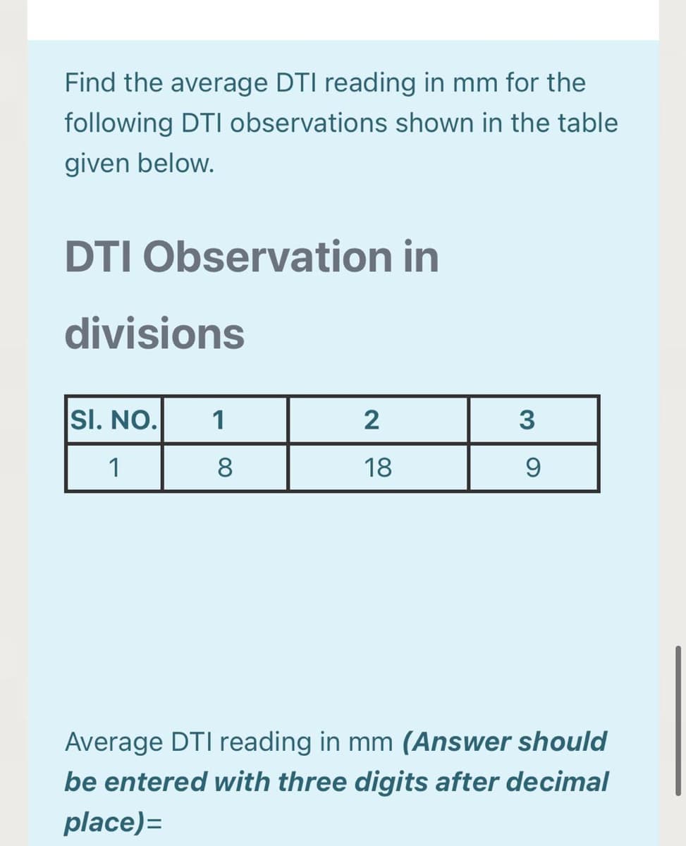 Find the average DTI reading in mm for the
following DTI observations shown in the table
given below.
DTI Observation in
divisions
SI. NO.
1
2
3
1
8
18
9
Average DTI reading in mm (Answer should
be entered with three digits after decimal
place)=
