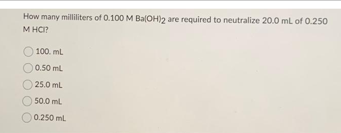 How many milliliters of 0.100 M Ba(OH)2 are required to neutralize 20.0 mL of 0.250
M HCI?
100. mL
0.50 mL
25.0 mL
50.0 mL
0.250 mL
