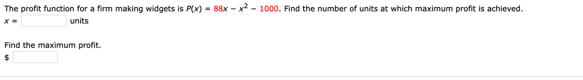 The profit function for a firm making widgets is P(x)
= 88x – x2 – 1000. Find the number of units at which maximum profit is achieved.
X =
units
Find the maximum profit.
$
%24
