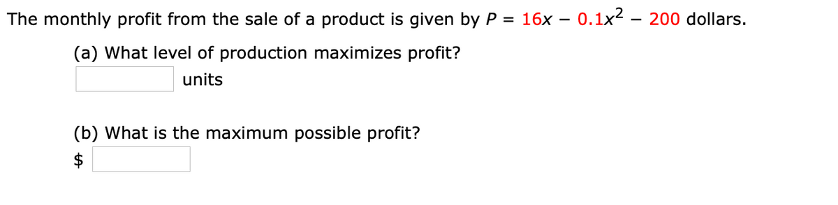 The monthly profit from the sale of a product is given by P =
16x – 0.1x2 – 200 dollars.
(a) What level of production maximizes profit?
units
(b) What is the maximum possible profit?
$
