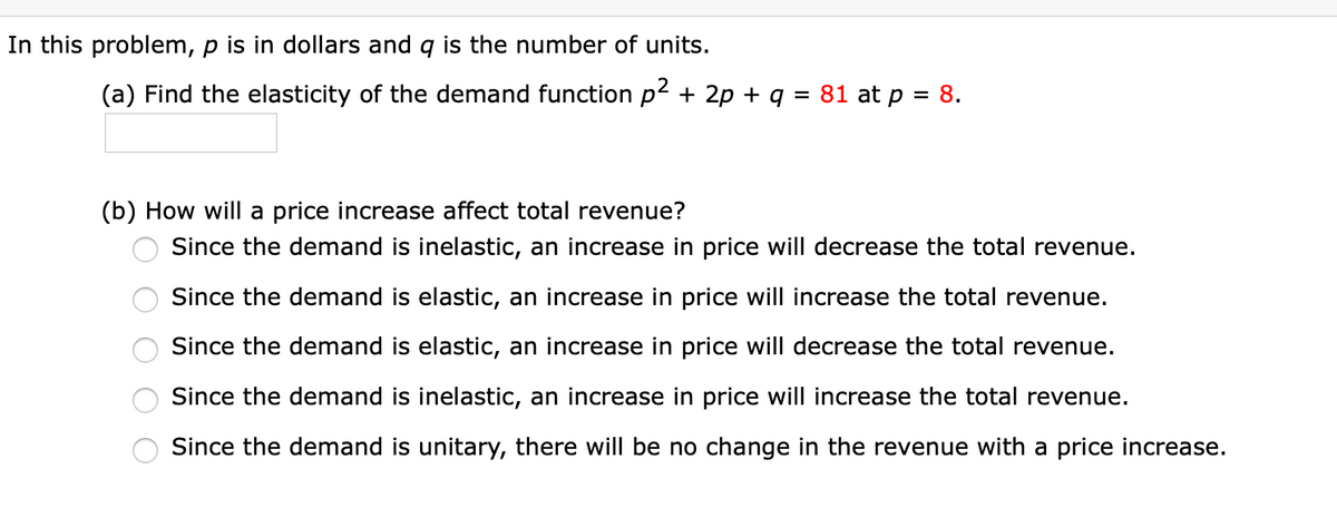 In this problem, p is in dollars and g is the number of units.
(a) Find the elasticity of the demand function p2 + 2p + q = 81 at p = 8.
%3D
(b) How will a price increase affect total revenue?
Since the demand is inelastic, an increase in price will decrease the total revenue.
Since the demand is elastic, an increase in price will increase the total revenue.
Since the demand is elastic, an increase in price will decrease the total revenue.
Since the demand is inelastic, an increase in price will increase the total revenue.
Since the demand is unitary, there will be no change in the revenue with a price increase.
