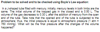 Problem to be solved and to be checked using Boyle's Law equation:
In a J-shaped tube filled with mercury, initially, mercury levels in both limbs are the
same. The initial volume of the trapped gas in the closed end is 0.50 L. The
volume of the gas decreases to 0.30 L after the addition of mercury from the open
end of the tube. Take note that the opened end of the tube is subjected to the
atmosphere; thus, the initial pressure is equal to atmospheric pressure (1 atm =
780 mmHg). What will be the final pressure after the changes of the volume
happened?