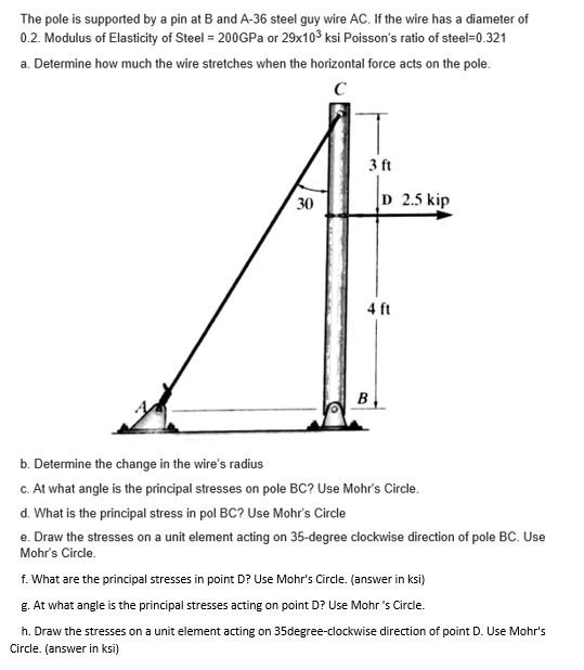 The pole is supported by a pin at B and A-36 steel guy wire AC. If the wire has a diameter of
0.2. Modulus of Elasticity of Steel = 200GPA or 29x103 ksi Poisson's ratio of steel=0.321
a. Determine how much the wire stretches when the horizontal force acts on the pole.
3 ft
30
D 2.5 kip
4 ft
B
b. Determine the change in the wire's radius
c. At what angle is the principal stresses on pole BC? Use Mohr's Circle.
d. What is the principal stress in pol BC? Use Mohr's Circle
e. Draw the stresses on a unit element acting on 35-degree clockwise direction of pole BC. Use
Mohr's Circle.
f. What are the principal stresses in point D? Use Mohr's Circle. (answer in ksi)
g. At what angle is the principal stresses acting on point D? Use Mohr 's Circle.
h. Draw the stresses on a unit element acting on 35degree-clockwise direction of point D. Use Mohr's
Circle. (answer in ksi)
