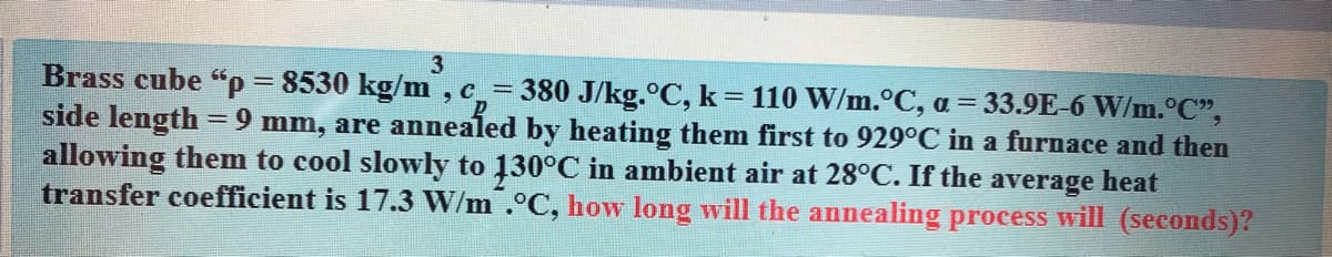 Brass cube "p = 8530 kg/m , c_= 380 J/kg.°C, k= 110 W/m.°C, a = 33.9E-6 W/m.°C",
side length =9 mm, are annealed by heating them first to 929°C in a furnace and then
allowing them to cool slowly to 130°C in ambient air at 28°C. If the average heat
transfer coefficient is 17.3 W/m .°C, how long will the annealing process will (seconds)?
