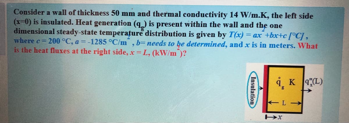 Consider a wall of thickness 50 mm and thermal conductivity 14 W/m.K, the left side
(x-0) is insulated. Heat generation (q) is present within the wall and the one
dimensional steady-state temperature distribution is given by T(x) = ax +bxtc [°C] ,
where c 200 °C, a = -1285 °C/m , b=needs to he determined, andx is in meters. What
is the heat fluxes at the right side, x = L, (kW/m )?
9, K 4L)
Insulation
