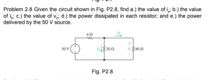 Problem 2.8 Given the circuit shown in Fig. P2.8, find a.) the value of i,; b.) the value
of i,; c.) the value of v,; d.) the power dissipated in each resistor; and e.) the power
delivered by the 50 V source.
" 80 n
Fig. P2.8

