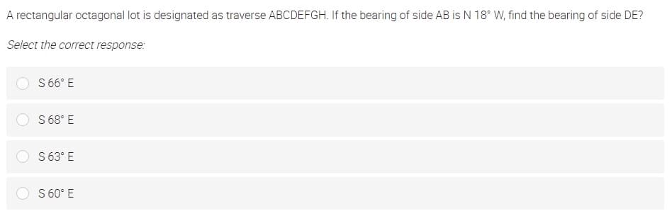 A rectangular octagonal lot is designated as traverse ABCDEFGH. If the bearing of side AB is N 18° W, find the bearing of side DE?
Select the correct response:
S6° E
S 68° E
S 63° E
S 60° E
