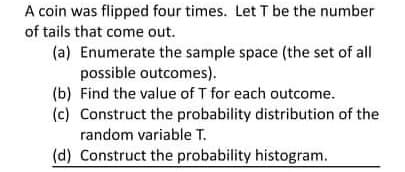 A coin was flipped four times. Let T be the number
of tails that come out.
(a) Enumerate the sample space (the set of all
possible outcomes).
(b) Find the value of T for each outcome.
(c) Construct the probability distribution of the
random variable T.
(d) Construct the probability histogram.

