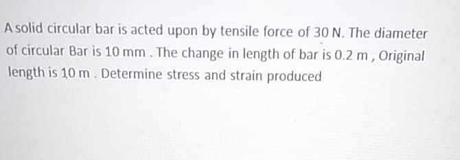 A solid circular bar is acted upon by tensile force of 30 N. The diameter
of circular Bar is 10 mm. The change in length of bar is 0.2 m, Original
length is 10 m. Determine stress and strain produced
