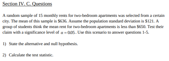 Section IV. C. Questions
A random sample of 15 monthly rents for two-bedroom apartments was selected from a certain
city. The mean of this sample is $636. Assume the population standard deviation is $121. A
group of students think the mean rent for two-bedroom apartments is less than $650. Test their
claim with a significance level of a 0.05. Use this scenario to answer questions 1-5.
1) State the alternative and null hypothesis.
2) Calculate the test statistic

