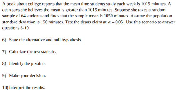 A book about college reports that the mean time students study each week is 1015 minutes. A
dean says she believes the mean is greater than 1015 minutes. Suppose she takes a random
sample of 64 students and finds that the sample mean is 1050 minutes. Assume the population
standard deviation is 150 minutes. Test the deans claim at a= 0.05. Use this scenario to answer
questions 6-10
6) State the alternative and null hypothesis
7) Calculate the test statistic.
8) Identify the p-value.
9) Make your decision.
10) Interpret the results
