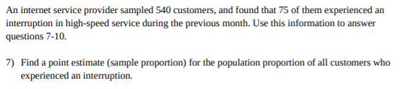 An internet service provider sampled 540 customers, and found that 75 of them experienced an
interruption in high-speed service during the previous month. Use this information to answer
questions 7-10.
7) Find a point estimate (sample proportion) for the population proportion of all customers who
experienced an interuption.
