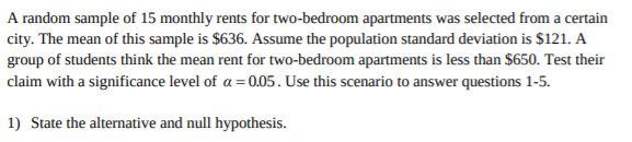 A random sample of 15 monthly rents for two-bedroom apartments was selected from a certain
city. The mean of this sample is $636. Assume the population standard deviation is $121. A
group of students think the mean rent for two-bedroom apartments is less than $650. Test their
claim with a significance level of a 0.05. Use this scenario to answer questions 1-5.
1) State the alternative and null hypothesis
