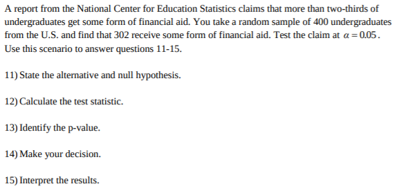 A report from the National Center for Education Statistics claims that more than two-thirds of
undergraduates get some form of financial aid. You take a random sample of 400 undergraduates
from the U.S. and find that 302 receive some form of financial aid. Test the claim at a 0.05
Use this scenario to answer questions 11-15.
11) State the alternative and null hypothesis.
12) Calculate the test statistic.
13) Identify the p-value.
14) Make your decision.
15) Interpret the results
