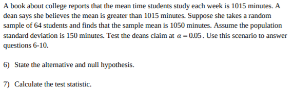 A book about college reports that the mean time students study each week is 1015 minutes. A
dean says she believes the mean is greater than 1015 minutes. Suppose she takes a random
sample of 64 students and finds that the sample mean is 1050 minutes. Assume the population
standard deviation is 150 minutes. Test the deans claim at a = 0.05. Use this scenario to answer
questions 6-10
6) State the alternative and null hypothesis
7) Calculate the test statistic
