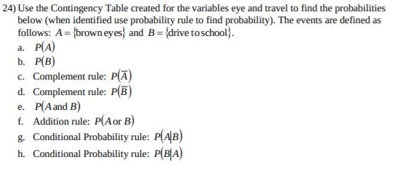 24) Use the Contingency Table created for the variables eye and travel to find the probabilities
below (when identified use probability rule to find probability). The events are defined as
follows: A={brown eyes} and B{drive to school}
а. Р(А)
b. Р(В)
c. Complement rule: P(A
d. Complement rule: P(B
e. P(Aand B)
f. Addition rule: P(Aor B)
g. Conditional Probability rule: P(AB)
h. Conditional Probability rule: P(B|A)
