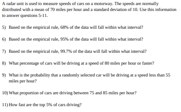 A radar unit is used to measure speeds of cars on a motorway. The speeds are normally
distributed with a mean of 70 miles per hour and a standard deviation of 10. Use this information
to answer questions 5-11.
5) Based on the empirical rule, 68% of the data will fall within what interval?
6) Based on the empirical rule, 95% of the data will fall within what interval?
7) Based on the empirical rule, 99.7% of the data will fall within what interval?
8) What percentage of cars will be driving at a speed of 80 miles per hour or faster?
9) What is the probability that a randomly selected car will be driving at a speed less than 55
miles per hour?
10) What proportion of cars are driving between 75 and 85 miles per hour?
11) How fast are the top 5% of cars driving?
