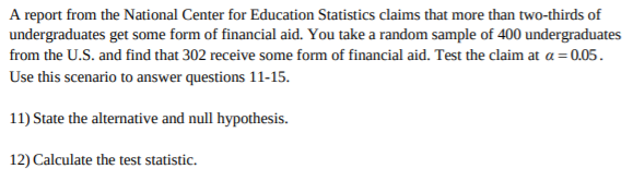 A report from the National Center for Education Statistics claims that more than two-thirds of
undergraduates get some form of financial aid. You take a random sample of 400 undergraduates
from the U.S. and find that 302 receive some form of financial aid. Test the claim at a 0.05
Use this scenario to answer questions 11-15.
11) State the alternative and null hypothesis
12) Calculate the test statistic.
