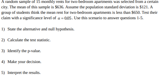 A random sample of 15 monthly rents for two-bedroom apartments was selected from a certain
city. The mean of this sample is $636. Assume the population standard deviation is $121. A
group of students think the mean rent for two-bedroom apartments is less than $650. Test their
claim with a significance level of a 0.05. Use this scenario to answer questions 1-5
1) State the alternative and null hypothesis.
2) Calculate the test statistic
3) Identify the p-value.
4) Make your decision.
5) Interpret the results
