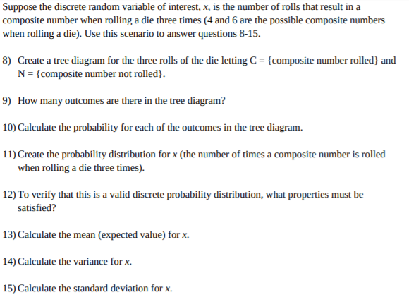 Suppose the discrete random variable of interest, x, is the number of rolls that result in a
composite number when rolling a die three times (4 and 6 are the possible composite numbers
when rolling a die). Use this scenario to answer questions 8-15.
8) Create a tree diagram for the three rolls of the die letting C= {composite number rolled} and
N = {composite number not rolled).
9) How many outcomes are there in the tree diagram?
10) Calculate the probability for each of the outcomes in the tree diagram.
11) Create the probability distribution for x (the number of times a composite number is rolled
when rolling a die three times).
12) To verify that this is a valid discrete probability distribution, what properties must be
satisfied?
13) Calculate the mean (expected value) for x.
14) Calculate the variance for x.
15) Calculate the standard deviation forx

