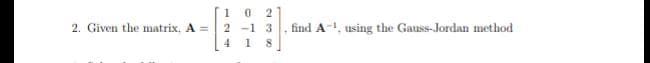 1 0
2.
2. Given the matrix, A =
2 -1 3
find A-, using the Gauss-Jordan method
4
