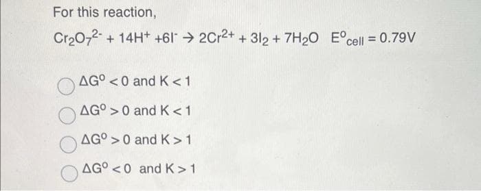 For this reaction,
Cr20,2- + 14H+ +6l > 2Cr2+ + 312 + 7H20 E°cell = 0.79V
AG° <0 and K<1
AG° >0 and K < 1
AG° >0 and K >1
AG° <0 and K>1
