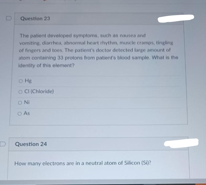Question 23
The patient developed symptoms, such as nausea and
vomiting, diarrhea, abnormal heart rhythm, muscle cramps, tingling
of fingers and toes. The patient's doctor detected large amount of
atom containing 33 protons from patient's blood sample. What is the
identity of this element?
o Hg
O CI (Chloride)
ONi
O As
Question 24
How many electrons are in a neutral atom of Silicon (Si)?
