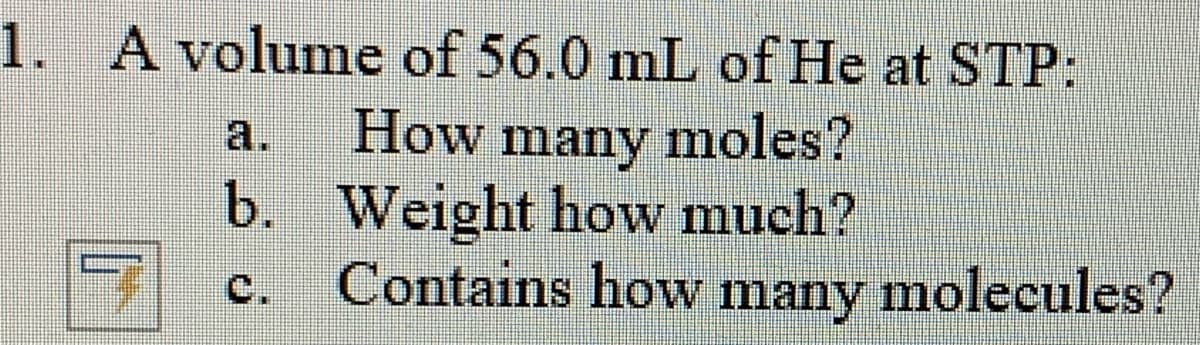 1. A volume of 56.0 mL of He at STP:
How many moles?
b. Weight how much?
Contains how many molecules?
a.
с.
many
