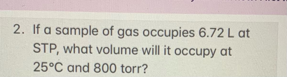 2. If a sample of gas occupies 6.72 L at
STP, what volume will it occupy at
25°C and 800 torr?
