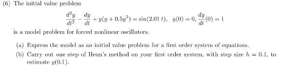 (6) The initial value problem
d'y dy
di?
dy
+ y(y + 0.5y) = sin(2.01 t), y(0) = 0, (0) = 1
%3!
!!
dt
is a model problem for forced nonlinear oscillators.
(a) Express the model as an initial value problenm for a first order system of equations.
(b) Carry out one step of Heın's method on your first order system, with step size h = 0.1, to
estimate y(0.1).
