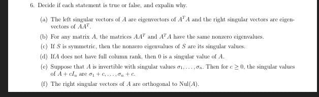 6. Decide if each statement is true or false, and expalin why.
(a) The left singular vectors of A are eigenvectors of A'A and the right singular vectors are eigen-
vectors of AA".
(b) For any matrix A, the matrices AA" and A" A have the same nonzero eigenvalues.
(e) If S is symmetric, then the nonzero eigenvalues of S are its singular values.
(d) IfA does not have full column rank, then 0 is a singular value of A.
(e) Suppose that A is invertible with singular values 01,...,on. Then for e20, the singular values
of A + cl, are oi + e,...,On+C.
(f) The right singular vectors of A are orthogonal to Nul(A).
