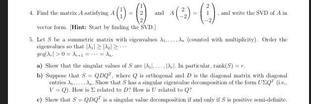 ()-
(3) - (:).
4. Find the matrix A satisfying A
and A
and write the SVD of A in
%3D
vector form. [Hint: Start by finding the SVD.]
5. Let S be a summetric matrix with eigenvalues A1,-.., An (counted with multiplicity). Order the
eigenvalues so that |A| 2 |A2| 2..
geg|A,| > 0 = A,+1 = ..= A.
a) Show that the singular values of S are |A], ... A,I. In particular, rank(S) = r.
b) Suppose that S = QDQ", where Q is orthogonal and D is the diagonal matrix with diagonal
entries A1,..., An- Show that S has a singular eigenvalue decomposition of the form UEQ" (i.e.,
V = Q). How is E related to D? How is U related to Q?
%3D
Show that S = QDQ' is a singular value decomposition if and only if S is positive semi-definite.
%3D
