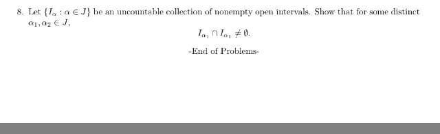 8. Let {I. : a € J} be an uncountable collection of nonempty open intervals. Show that for some distinct
a1, a2 € J,
Ia, n Ian # 0.
-End of Problems-
