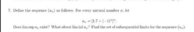 7. Define the sequence (a,) as follows: For every natural number n, let
an - [1.7+ (-1)"]".
Does lim sup a, exist? What about lim inf a,? Find the set of subscquential limits for the sequence (a,).
