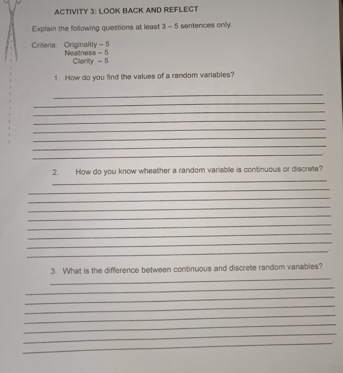 ACTIVITY 3: LOOK BACK AND REFLECT
Explain the following questions at least 3 - 5 sentences only.
Criteria: Originality - 5
Neatness - 5
Clarity - 5
1. How do you find the values of a random variables?
2.
How do you know wheather a random variable is continuous or discrete?
3. What is the difference between continuous and discrete random variables?
