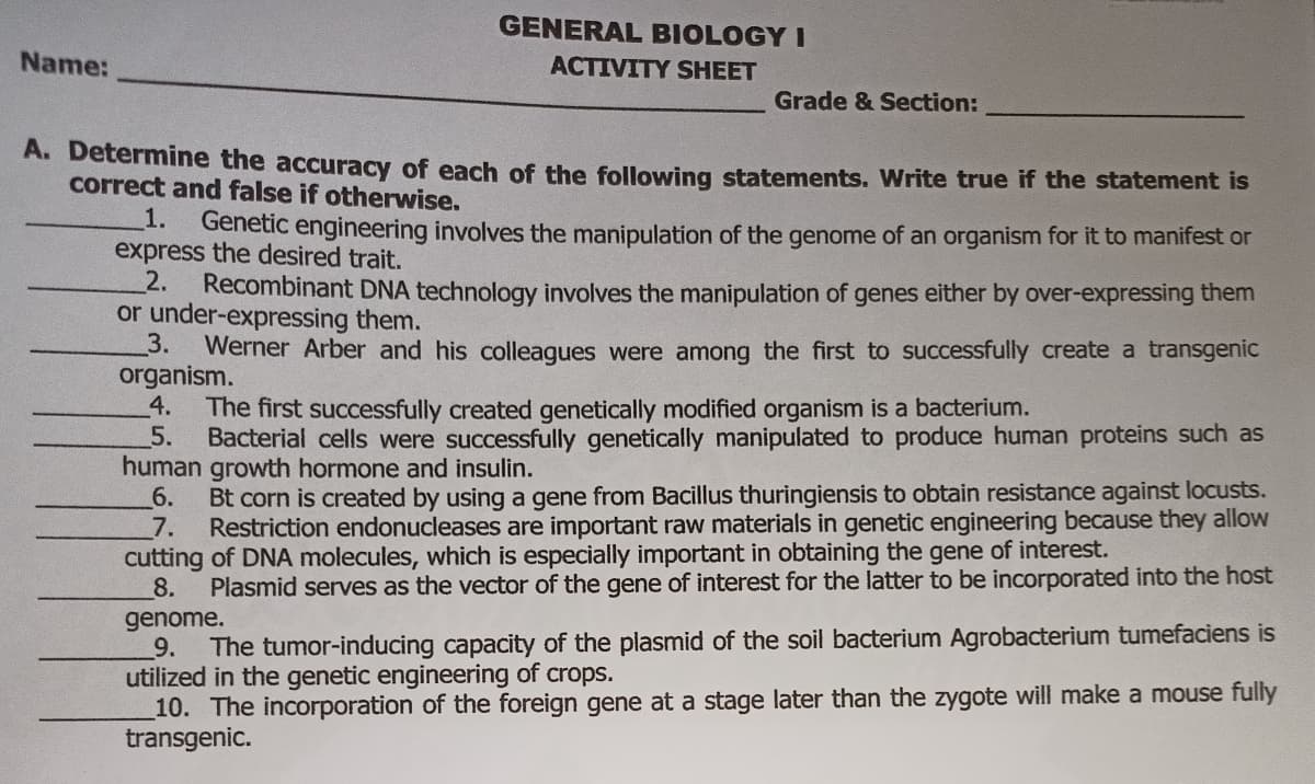 GENERAL BIOLOGY I
Name:
ACTIVITY SHEET
Grade & Section:
A. Determine the accuracy of each of the following statements. Write true if the statement is
correct and false if otherwise.
1.
express the desired trait.
2.
or under-expressing them.
3.
Genetic engineering involves the manipulation of the genome of an organism for it to manifest or
Recombinant DNA technology involves the manipulation of genes either by over-expressing them
Werner Arber and his colleagues were among the first to successfully create a transgenic
organism.
4.
The first successfully created genetically modified organism is a bacterium.
5.
Bacterial cells were successfully genetically manipulated to produce human proteins such as
human growth hormone and insulin.
6.
Bt corn is created by using a gene from Bacillus thuringiensis to obtain resistance against locusts.
7.
Restriction endonucleases are important raw materials in genetic engineering because they allow
cutting of DNA molecules, which is especially important in obtaining the gene of interest.
8.
Plasmid serves as the vector of the gene of interest for the latter to be incorporated into the host
genome.
9.
utilized in the genetic engineering of crops.
10. The incorporation of the foreign gene at a stage later than the zygote will make a mouse fully
transgenic.
The tumor-inducing capacity of the plasmid of the soil bacterium Agrobacterium tumefaciens is
