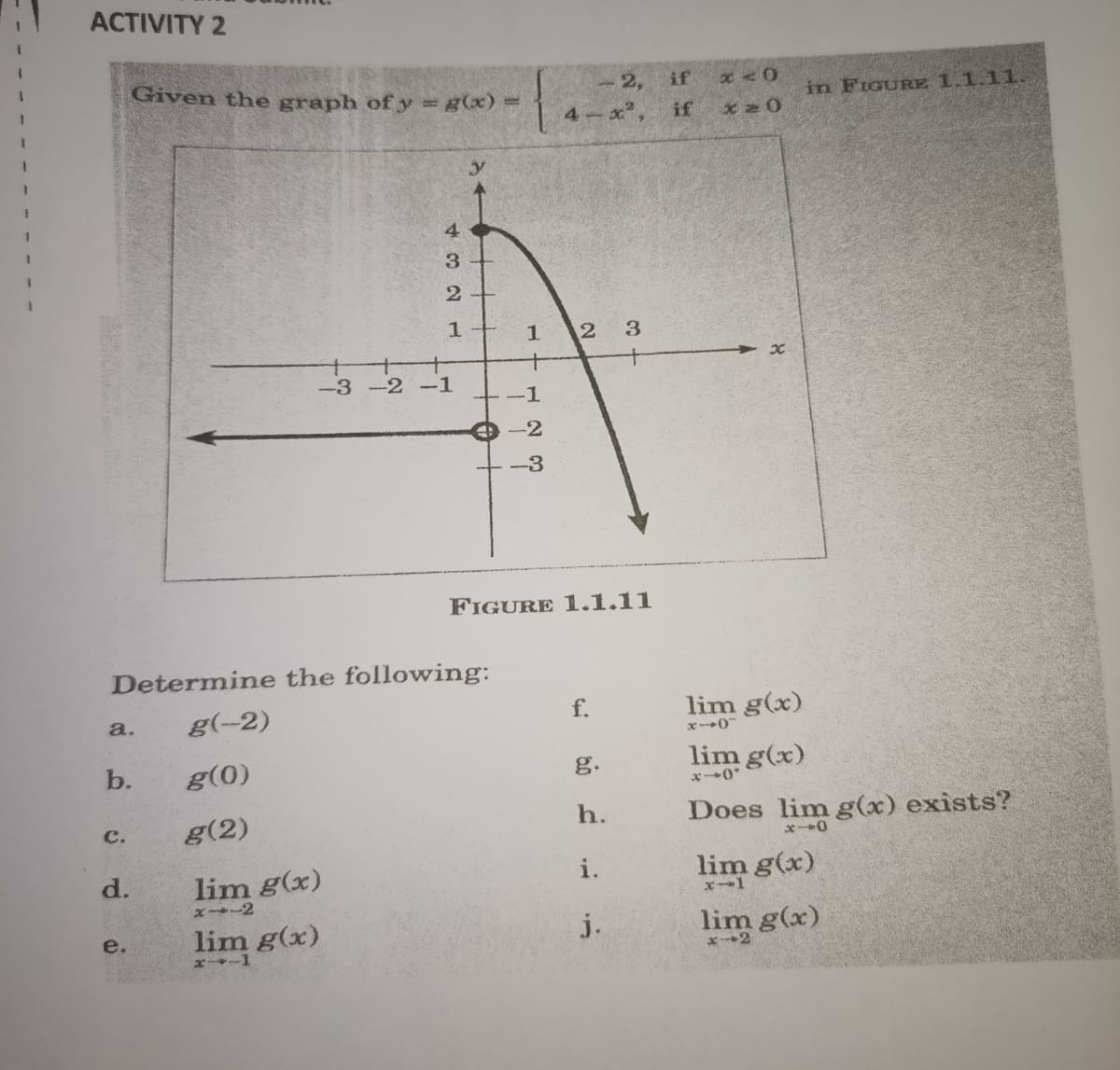 ACTIVITY 2
Given the graph of y g(x) =
if
- 2,
in FIGURE 1.1.11.
4 x
if
4
3
2+
12
3.
-3 -2 -1
-1
e -2
-3
FIGURE 1.1.11
Determine the following:
g(-2)
f.
lim g(x)
a.
X--0
b.
g(0)
g.
lim g(x)
x0*
g(2)
h.
Does lim g(x) exists?
c.
d.
lim g(x)
i.
lim g(x)
lim g(x)
j.
lim g(x)
e.
x-1
x--2
