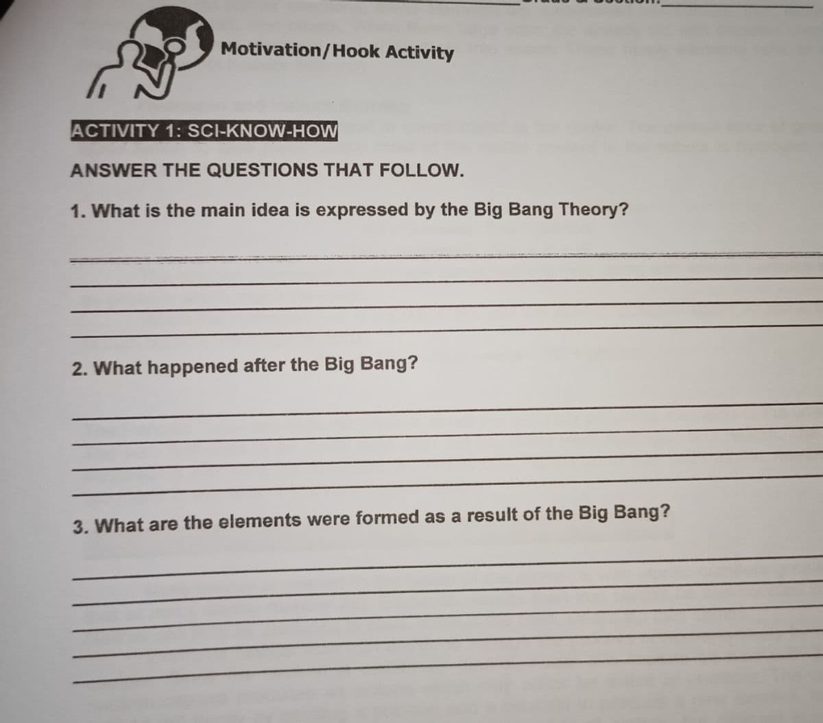 Motivation/Hook Activity
ACTIVITY 1: SCI-KNOW-HOW
ANSWER THE QUESTIONS THAT FOLLOW.
1. What is the main idea is expressed by the Big Bang Theory?
2. What happened after the Big Bang?
3. What are the elements were formed as a result of the Big Bang?
