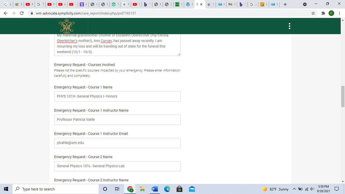E WISX
XM
M
XM
A wm-advocate.symplicity.com/care_report/index.php/pid716515?
My maternal grandmother (mother of Elizabeth Oberkircher (my/Cecilia
Oberkircher's mother)), Ann Curvan, has passed away recently. I am
mourning my loss and will be traveling out of state for the funeral this
weekend (10/1 - 10/3).
Emergency Request - Courses Involved
Please list the specific courses impacted by your emergency. Please enter information
carefully and completely.
Emergency Request - Course 1 Name
PHYS 101H- General Physics l- Honors
Emergency Request - Course 1 Instructor Name
Professor Patricia Vahle
Emergency Request - Course 1 Instructor Email
plvahle@wm.edu
Emergency Request - Course 2 Name
General Physics 101L- General Physics-Lab
Emergency Request - Course 2 Instructor Name
5:59 PM
O Type here to search
82°F Sunny
9/28/2021
...
