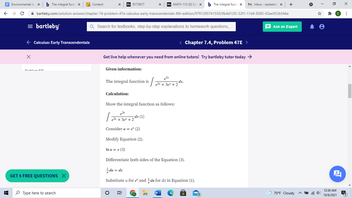 E Environmental Ju
The integral funct x
Content
9173817
вы МАТН 112-02 Cа
b The integral funct X
M Inbox - caoberkir x
A bartleby.com/solution-answer/chapter-74-problem-47e-calculus-early-transcendentals-8th-edition/9781285741550/9b4d12f2-52f1-11e9-8385-02ee952b546e
= bartleby
Search for textbooks, step-by-step explanations to homework questions,
E Ask an Expert
E Calculus: Early Transcendentals
< Chapter 7.4, Problem 47E >
Get live help whenever you need from online tutors! Try bartleby tutor today >
Given information:
Drablan Eor
The integral function is
dx.
e2x + 3e* + 2
Calculation:
Show the integral function as follows:
dx (1)
e2x + 3e* + 2
Consider u = e* (2)
Modify Equation (2).
In u = x (3)
Differentiate both sides of the Equation (3).
du = dx
巴
GET 5 FREE QUESTIONS X
Substitute u for e and -du for dx in Equation (1).
12:36 AM
P Type here to search
70°F Cloudy
10/6/2021
