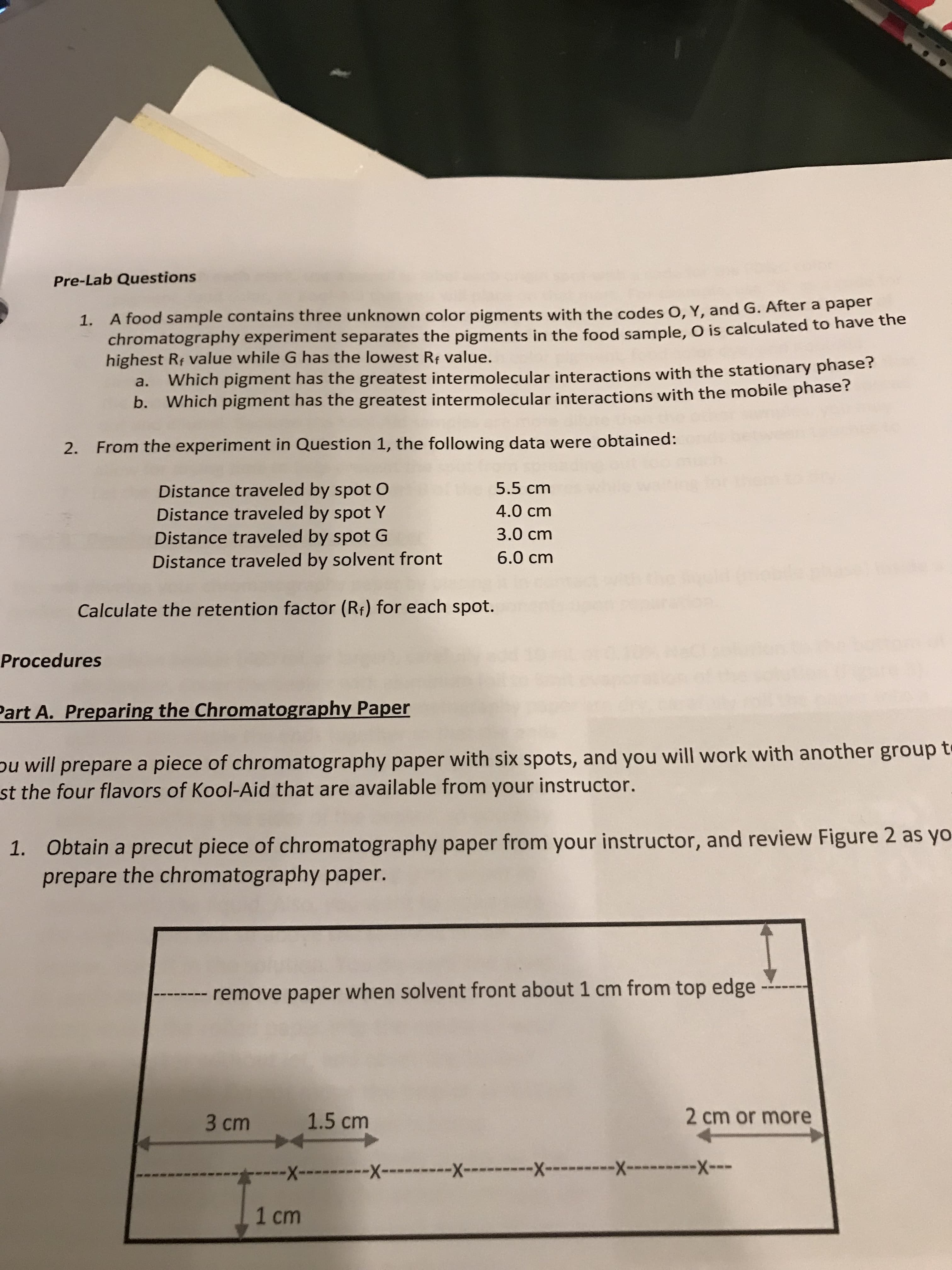 Pre-Lab Questions
, and G. After a paper
1. A food sample contains three unknown color pigments with the codes O, Y
chromatography ex
highest Ri value while G has the lowest Rr value.
periment separates the pigments in the food sample, O is calculated to have the
Which pigment has the greatest intermolecul
Which pigment has the greatest intermolecular interacti
a.
ar interactions with the stationary phase?
b.
ons with the mobile phase?
2.
From the experiment in Question 1, the following data were obtained:
Distance traveled by spot O
Distance traveled by spot Y
Distance traveled by spot G
Distance traveled by solvent front
5.5 cm
4.0 cm
3.0 cm
6.0 cm
Calculate the retention factor (Rf) for each spot.
Procedures
art A. Preparing the Chromatography Paper
u will prepare a piece of chromatography paper with six spots,
and you will work with another group t
st
the four flavors of Kool-Aid that are available from your instructor.
Obtain a precut piece of chromatography paper from your instructor, and review Figure 2 as yo
prepare the chromatography paper
1.
remove paper when solvent front about 1 cm from top edge.
3 cm1.5 cm
2 cm or more
X-
-X
1 cm
