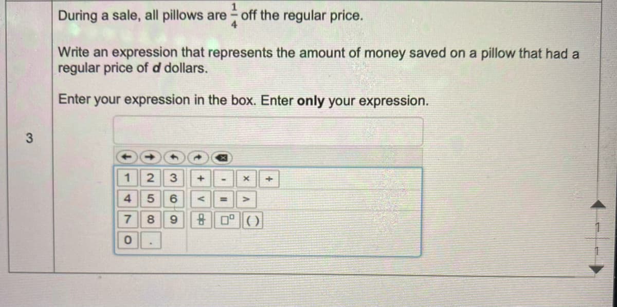 During a sale, all pillows are
off the regular price.
Write an expression that represents the amount of money saved on a pillow that had a
regular price of d dollars.
Enter your expression in the box. Enter only your expression.
12 3 +
4 56 <
%3D
7 8 9
80 ()
